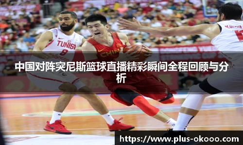 中国对阵突尼斯篮球直播精彩瞬间全程回顾与分析